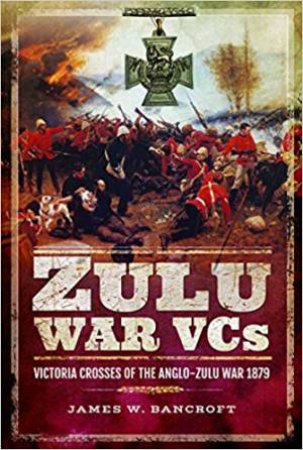 Zulu War VCs: Victoria Crosses Of The Anglo-Zulu War 1879 by James W. Bancroft