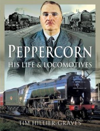Peppercorn, His Life And Locomotives by Tim Hillier-Graves