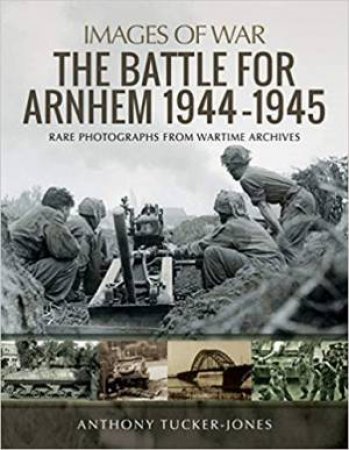 Battle For Arnhem 1944-1945: Rare Photographs From Wartime Archives by Anthony Tucker-Jones