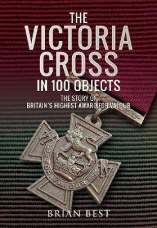 The Victoria Cross In 100 Objects by Brian Best