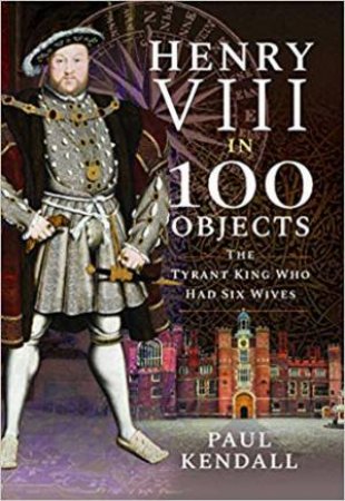 Henry VIII In 100 Objects: The Tyrant King Who Had Six Wives by Paul Kendall