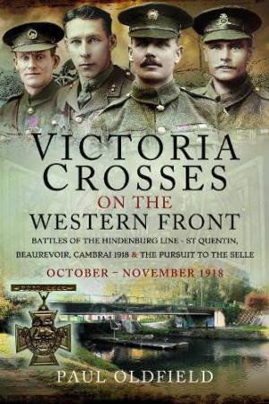 Victoria Crosses on the Western Front - Battles of the Hindenburg Line - St Quentin, Beaurevoir, Cambrai 1918 and the Pursuit to the Selle: October - by PAUL OLDFIELD