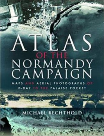 Atlas Of The Normandy Campaign: Maps And Aerial Photographs Of D-Day To The Falaise Pocket by Michael Bechthold
