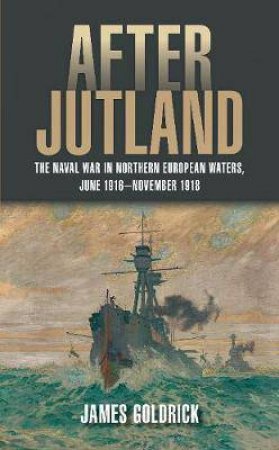 After Jutland: The Naval War In North European Waters, June 1916-November 1918 by James Goldrick
