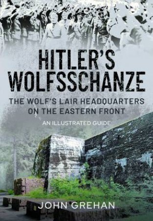 Hitler's Wolfsschanze: The Wolf's Lair Headquarters On The Eastern Front - An Illustrated Guide by John Grehan