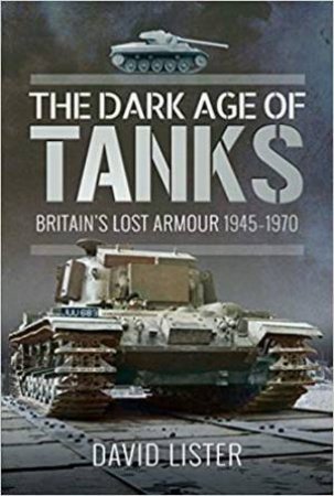 The Dark Age Of Tanks: Britain's Lost Armour, 1945-1970 by David Lister