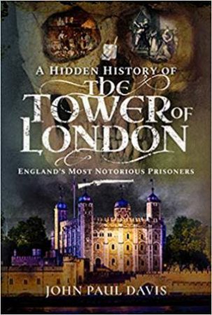 A Hidden History Of The Tower Of London: England's Most Notorious Prisoners by John Paul Davis