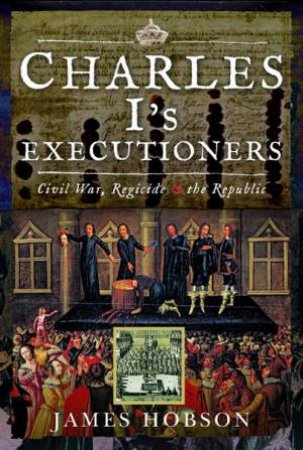 Charles I's Executioners: Civil War, Regicide And The Republic by James Hobson