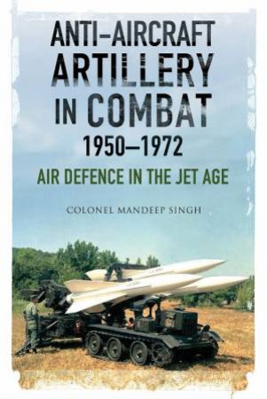 Anti-Aircraft Artillery In Combat, 1950-1972: Air Defence In The Jet Age by Mandeep Singh