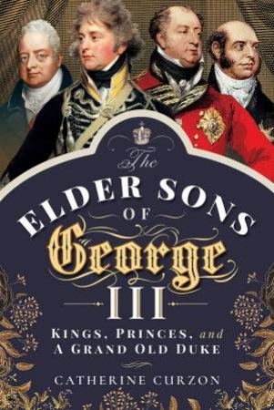 The Elder Sons Of George III: Kings, Princes And A Grand Old Duke by Catherine Curzon