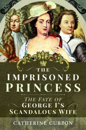 The Imprisoned Princess: The Fate Of George I's Scandalous Wife by Catherine Curzon