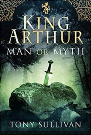King Arthur: Man Or Myth? by Tony Sullivan