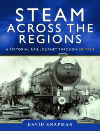 Steam Across The Regions: A Pictorial Rail Journey Through Britain by David Knapman