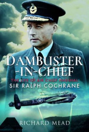 Dambuster-In-Chief: The Life Of Air Chief Marshal Sir Ralph Cochrane by Richard Mead