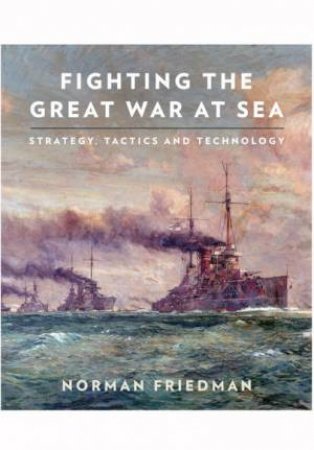 Fighting the Great War at Sea: Strategy, Tactics and Technology by Norman Friedman