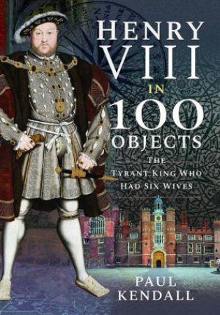 Henry VIII In 100 Objects: The Tyrant King Who Had Six Wives by Paul Kendall