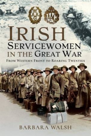 Irish Servicewomen In The Great War: From Western Front To The Roaring Twenties by Barbara Walsh