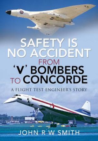 Safety Is No Accident: From 'V' Bombers To Concorde: A Flight Test Engineer's Story by John R W Smith