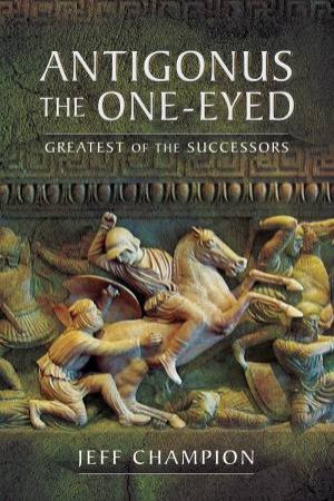 Antigonus The One-Eyed: Greatest Of The Successors by Jeff Champion