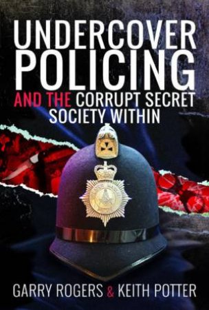 Undercover Policing And The Corrupt Secret Society Within by Garry Rogers & Keith Potter