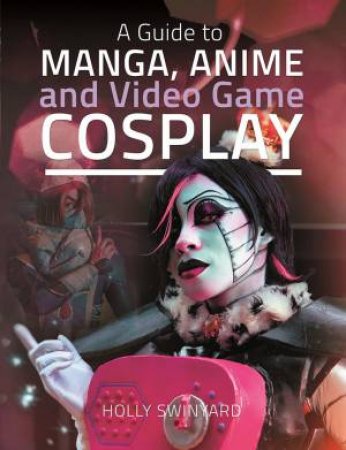 A Guide To Manga, Anime And Video Game Cosplay by Holly Swinyard