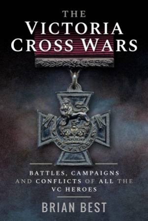 Victoria Cross Wars: Battles, Campaigns And Conflicts Of All The VC Heroes by Brian Best