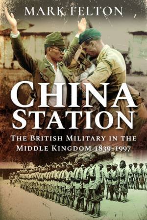 China Station: The British Military In The Middle Kingdom, 1839-1997 by Mark Felton