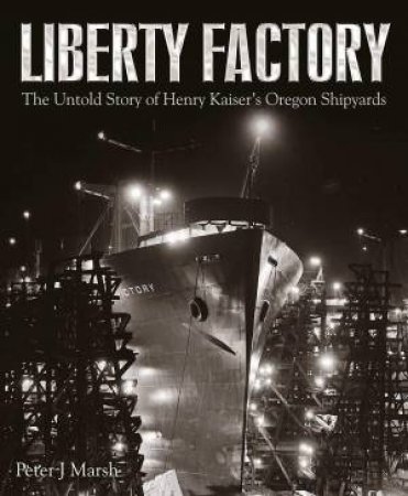Liberty Factory: The Untold Story Of Henry Kaiser's Oregon Shipyards by Peter J Marsh