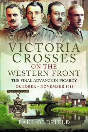 Victoria Crosses on the Western Front - The Final Advance in Picardy:  October - November 1918 by PAUL OLDFIELD