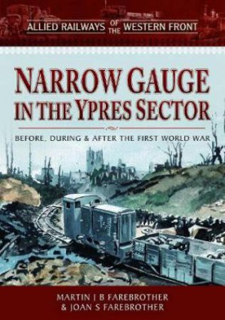 Allied Railways of the Western Front - Narrow Gauge in the Ypres Sector: Before, During and After the First World War by MARTIN J. B. FAREBROTHER