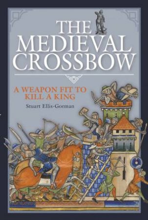 Medieval Crossbow: A Weapon Fit To Kill A King by Stuart Ellis-Gorman