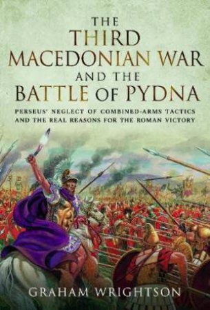 Third Macedonian War and Battle of Pydna: Perseus' Neglect of Combined-arms Tactics and the Real Reasons for the Roman Victory by GRAHAM WRIGHTSON