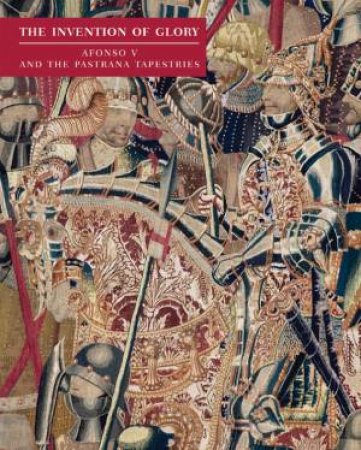 Invention of Glory: Afonso V and the Pastrana Tapestries by LA ROCCA, RODRIGUES & DE WIT IBARRA
