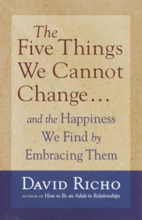 The Five Things We Cannot Change . . . And The Happiness We Find By Embracing Them by David Richo