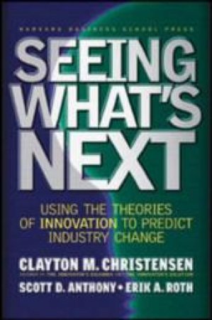 Seeing What's Next: Using The Theories Of Innovation To Predict Industry Change by Clayton M. Christensen & Scott D. Anthony & Erik A. Roth