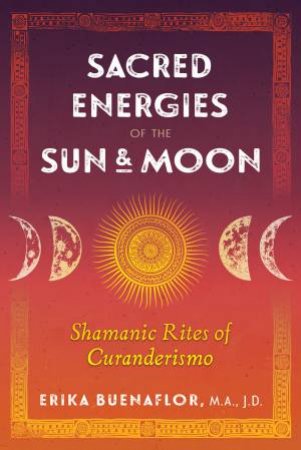 Sacred Energies Of The Sun And Moon: Shamanic Rites Of Curanderismo by Erika Buenaflor
