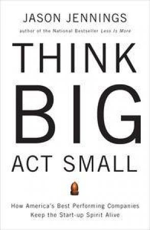 Think Big, Act Small: How America's Best Performing Companies Keep the Start-up Spirit Alive by Jason Jennings