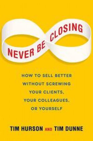 Never Be Closing: How to Sell Better Without Screwing Your Clients, Your Colleagues, or Yourself by Tim & Dunne Tim Hurson