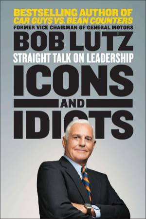 Icons and Idiots: Straight Talk on Leadership by Bob Lutz