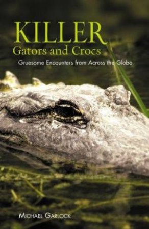 Killer Gators And Crocs: Gruesome Encounters From Across The Globe by Michael Garlock