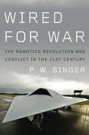 Wired For War: The Robotics Revolution and Conflict in the 21st Century by P W Singer
