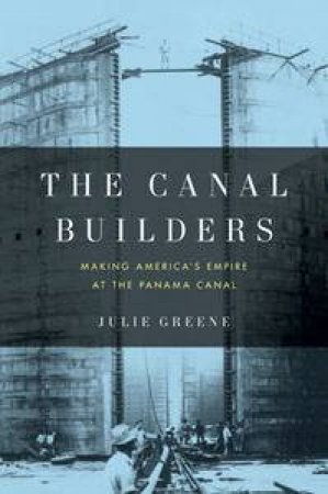 Canal Builders: Making America's Empire at the Panama Canal by Julie Greene