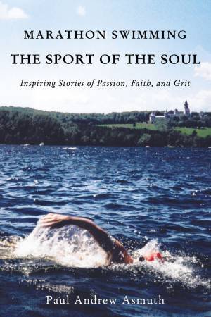 Marathon Swimming The Sport Of The Soul: Inspiring Stories Of Passion, Faith, And Grit by Paul Andrew Asmuth
