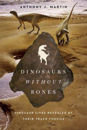 Dinosaurs Without Bones: Dinosaur Lives Revealed By Their Trace Fossils by Anthony J. Martin