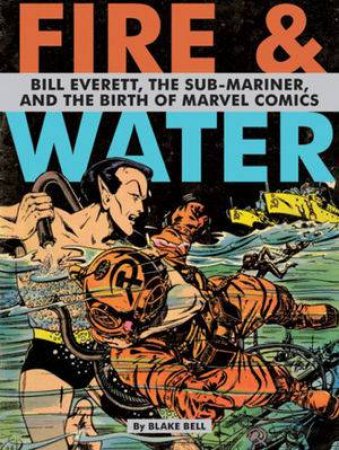 Fire & Water: Bill Everett, the Sub-mariner and the Birth of Marvel Comics by Blake Bell 