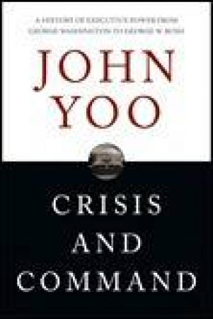 Crisis And Command: A History of Executive Power from George Washington to George W Bush by John Yoo