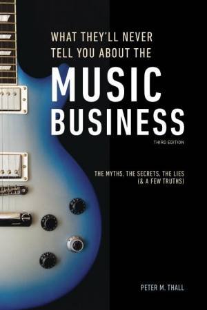 What They'll Never Tell You About The Music Business, Third Edition: The Complete Guide for Musicians, Songwriters, Producers, Managers, Ind by Peter M. Thall