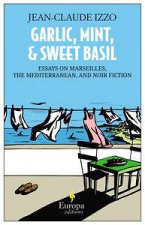 Garlic, Mint, and Sweet Basil: Essays on Marseilles, The Mediterranean, and Noir Fiction by Jean-Claude Izzo