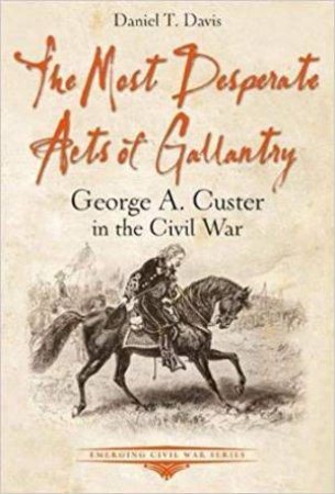 The Most Desperate Acts Of Gallantry: George A. Custer In The Civil War by Daniel Davis