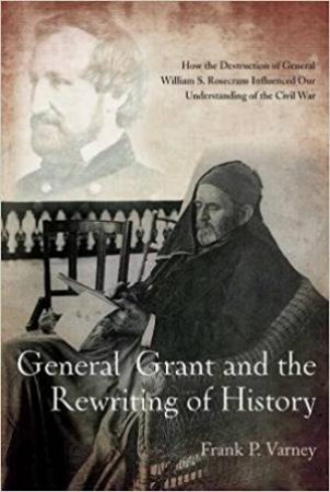 General Grant And The Rewriting Of History: How The Destruction Of General William S. Rosecrans Influenced Our Understanding Of The Civil War by Frank P. Varney